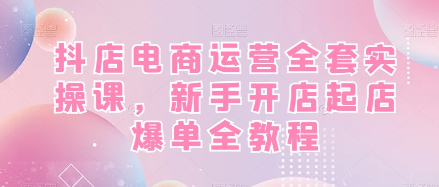 抖店电商运营实战全套教程，新手开店快速起店爆单！-创淘项目网