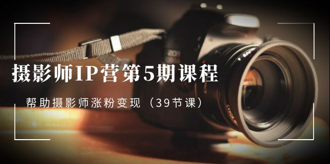 摄影师IP营第5期课程，教你如何涨粉变现，让摄影事业照亮未来（39节课）-创淘项目网