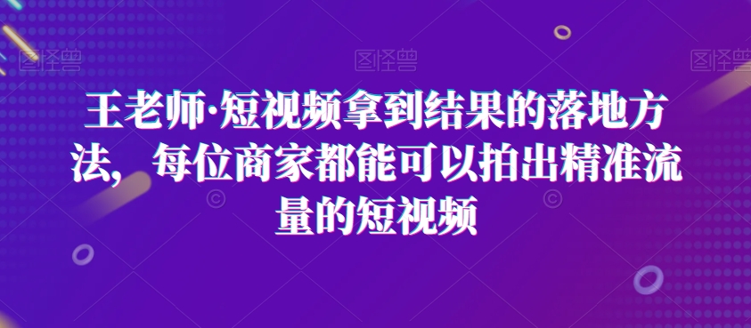 王老师·短视频拿到结果的落地方法，每位商家都能可以拍出精准流量的短视频-创淘项目网