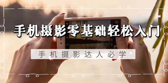 手机摄影零基础轻松入门，手机摄影-达人必学，不限手机品牌-无水印课程-创淘项目网