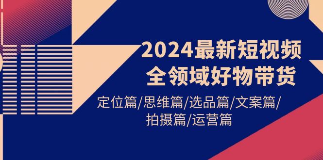 2024最新短视频全领域好物带货 定位篇/思维篇/选品篇/文案篇/拍摄篇/运营篇-创淘项目网