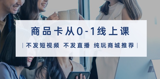 商品卡从0-1线上课（不发短视频 不发直播 纯玩商城推荐）32节课-创淘项目网