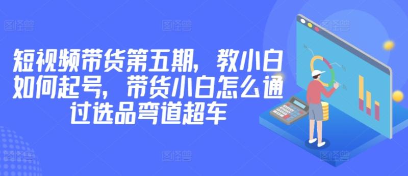 价值2980短视频带货第五期，教小白如何起号，带货小白怎么通过选品弯道超车-创淘项目网