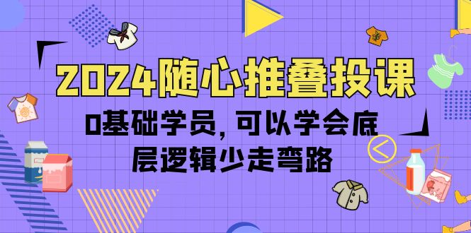 2024随心推叠投课，0基础学员，可以学会底层逻辑少走弯路（14节）-创淘项目网