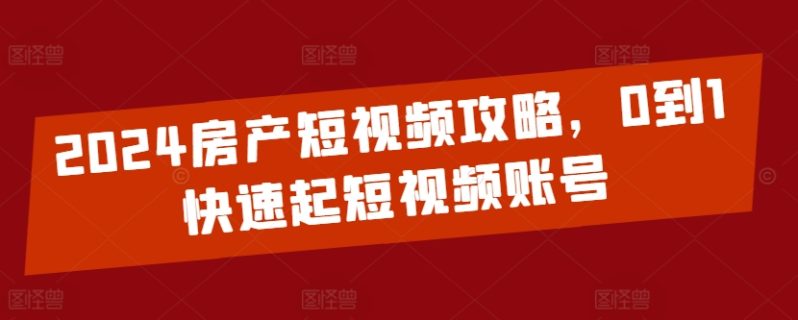 2024房产短视频运营攻略，0到1快速起短视频账号-创淘项目网