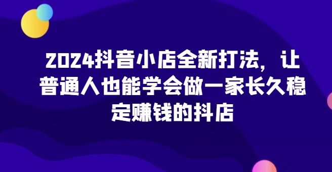 2024抖音小店全新实操攻略，让普通人也能学会做一家长久稳定赚钱的抖店-创淘项目网