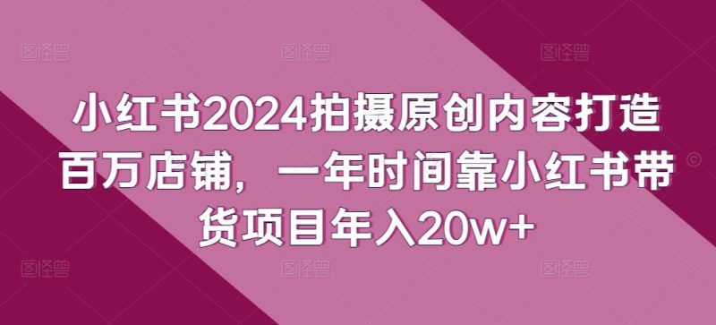 小红书2024拍摄原创内容打造百万店铺，1年时间靠小红书带货项目年入20W+-创淘项目网