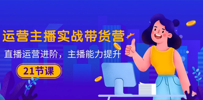 运营主播·实战带货营：直播运营 进阶，主播 能力提升（21节课）-创淘项目网