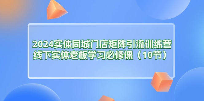 2024实体同城门店矩阵引流训练营，线下实体老板学习必修课（10节）-创淘项目网