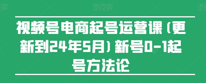 视频号电商起号运营课(更新24年7月)新号0-1起号方法论-创淘项目网