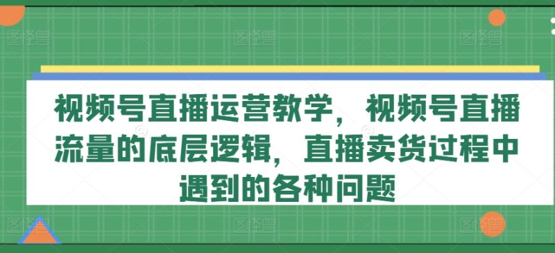 视频号直播运营教学，视频号直播流量的底层逻辑，直播卖货过程中遇到的各种问题-创淘项目网