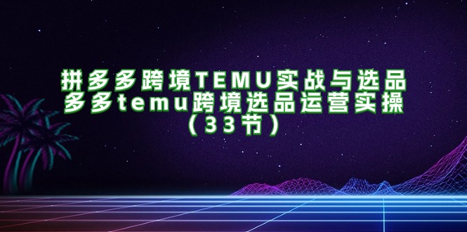 拼多多跨境TEMU实战与选品，多多temu跨境选品运营实操（33节）-创淘项目网