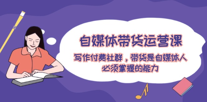 自媒体带货运营课：写作付费社群，带货是自媒体人必须掌握的能力-创淘项目网