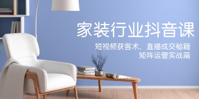 家装抖音课：短视频获客术，直播成交秘籍，矩阵运营实战篇-创淘项目网