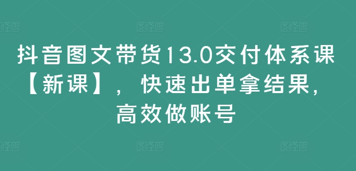 抖音图文带货13.0交付体系课【新课】，快速出单拿结果，高效做账号-创淘项目网
