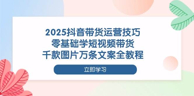 2025抖音带货运营技巧，零基础学短视频带货，千款图片万条文案全教程-创淘项目网